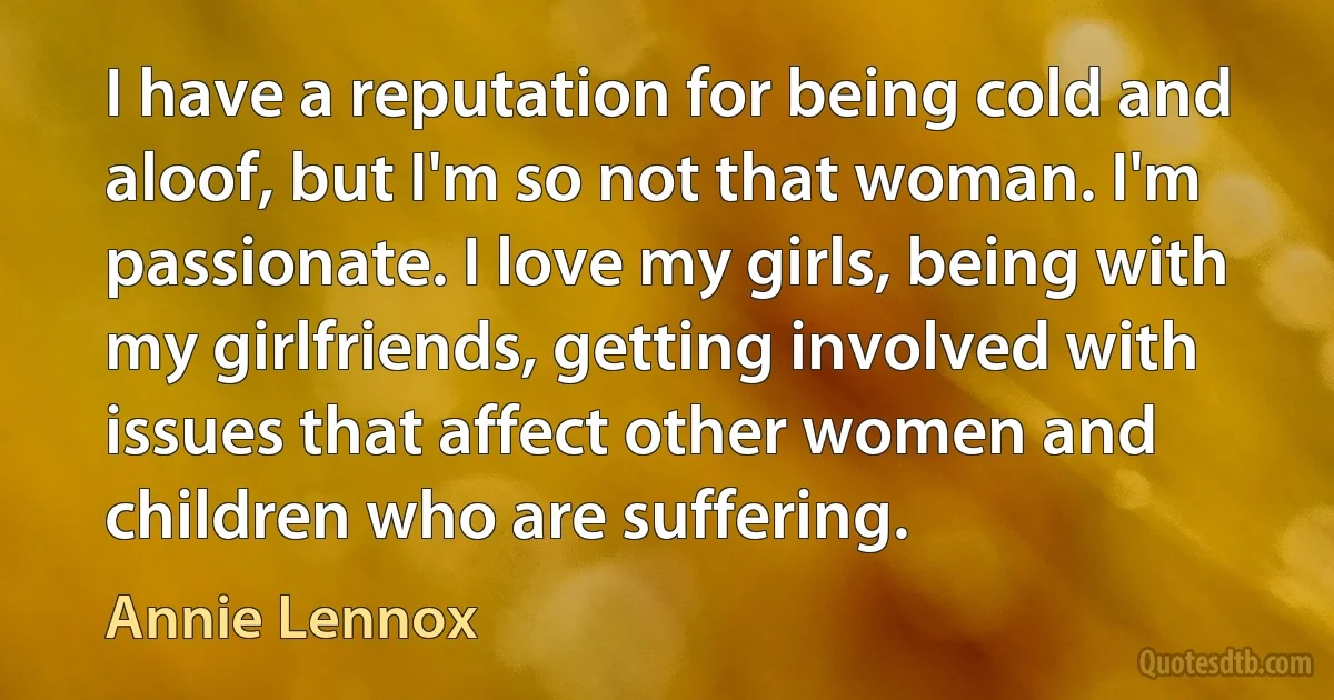 I have a reputation for being cold and aloof, but I'm so not that woman. I'm passionate. I love my girls, being with my girlfriends, getting involved with issues that affect other women and children who are suffering. (Annie Lennox)