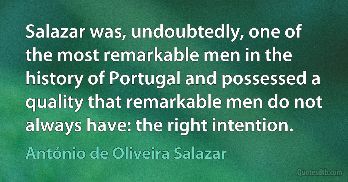 Salazar was, undoubtedly, one of the most remarkable men in the history of Portugal and possessed a quality that remarkable men do not always have: the right intention. (António de Oliveira Salazar)