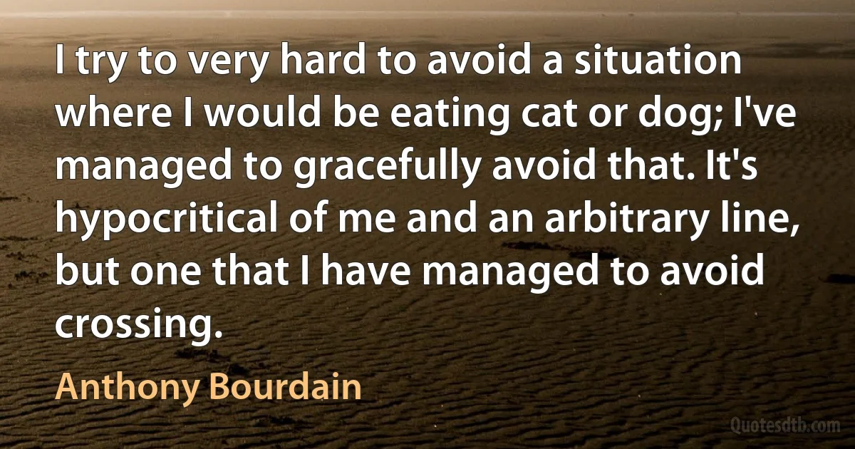 I try to very hard to avoid a situation where I would be eating cat or dog; I've managed to gracefully avoid that. It's hypocritical of me and an arbitrary line, but one that I have managed to avoid crossing. (Anthony Bourdain)