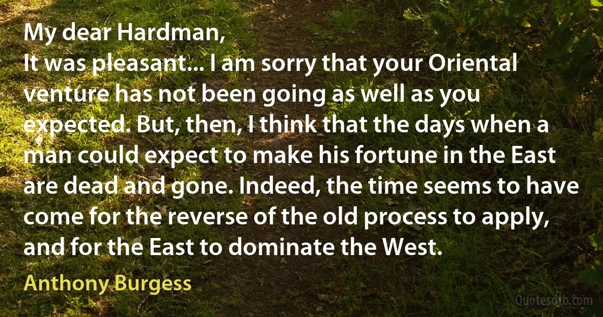 My dear Hardman,
It was pleasant... I am sorry that your Oriental venture has not been going as well as you expected. But, then, I think that the days when a man could expect to make his fortune in the East are dead and gone. Indeed, the time seems to have come for the reverse of the old process to apply, and for the East to dominate the West. (Anthony Burgess)