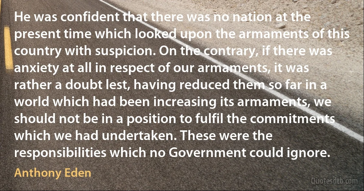 He was confident that there was no nation at the present time which looked upon the armaments of this country with suspicion. On the contrary, if there was anxiety at all in respect of our armaments, it was rather a doubt lest, having reduced them so far in a world which had been increasing its armaments, we should not be in a position to fulfil the commitments which we had undertaken. These were the responsibilities which no Government could ignore. (Anthony Eden)