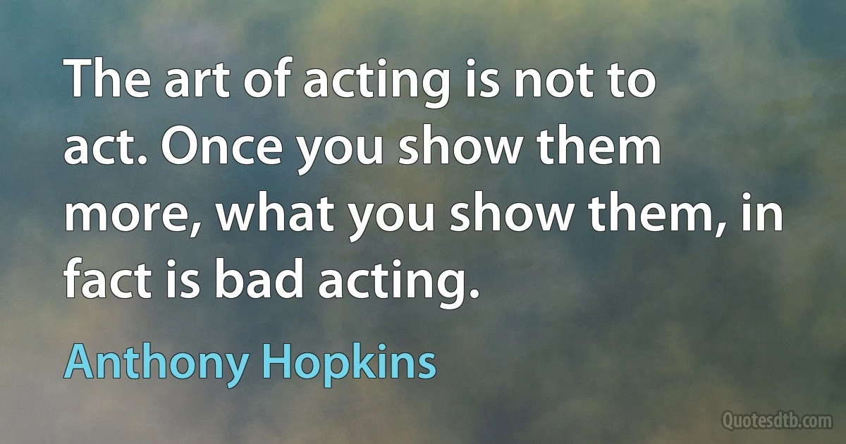 The art of acting is not to act. Once you show them more, what you show them, in fact is bad acting. (Anthony Hopkins)