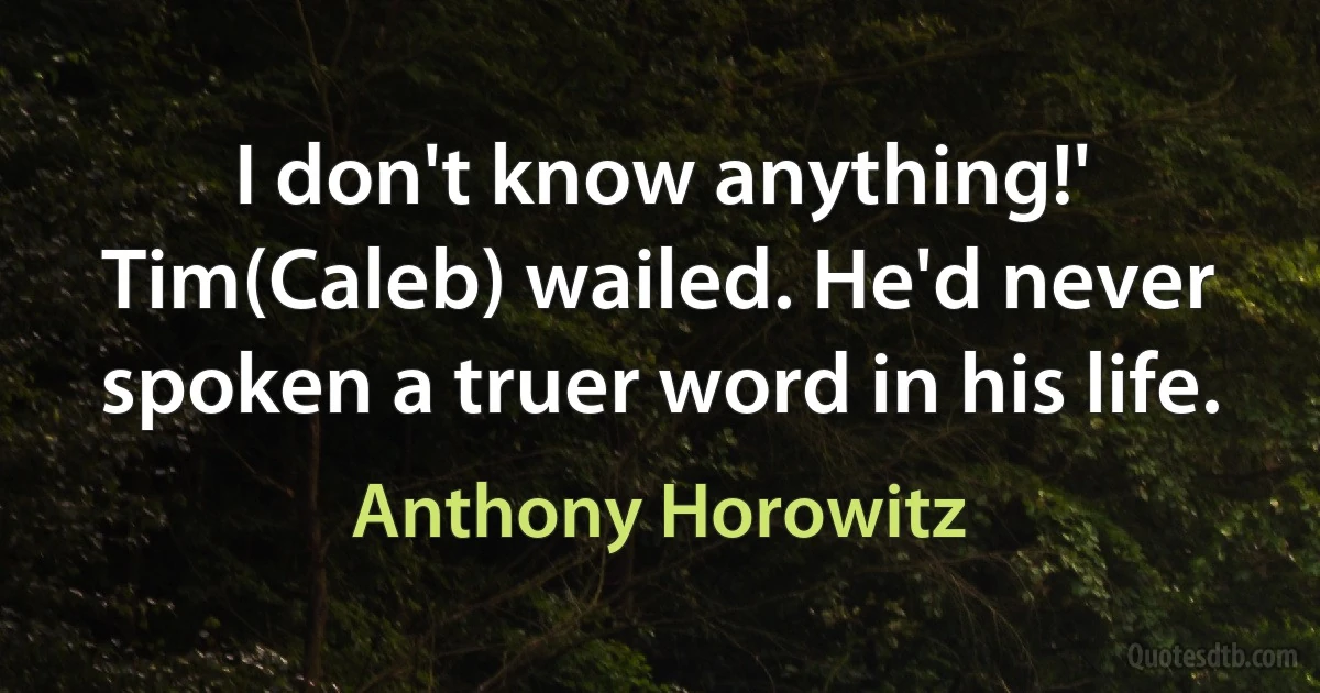 I don't know anything!' Tim(Caleb) wailed. He'd never spoken a truer word in his life. (Anthony Horowitz)