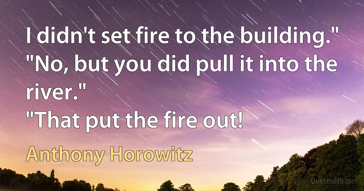 I didn't set fire to the building."
"No, but you did pull it into the river."
"That put the fire out! (Anthony Horowitz)