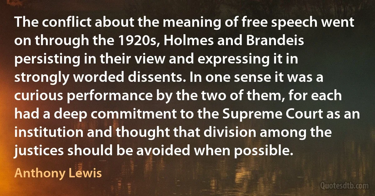 The conflict about the meaning of free speech went on through the 1920s, Holmes and Brandeis persisting in their view and expressing it in strongly worded dissents. In one sense it was a curious performance by the two of them, for each had a deep commitment to the Supreme Court as an institution and thought that division among the justices should be avoided when possible. (Anthony Lewis)