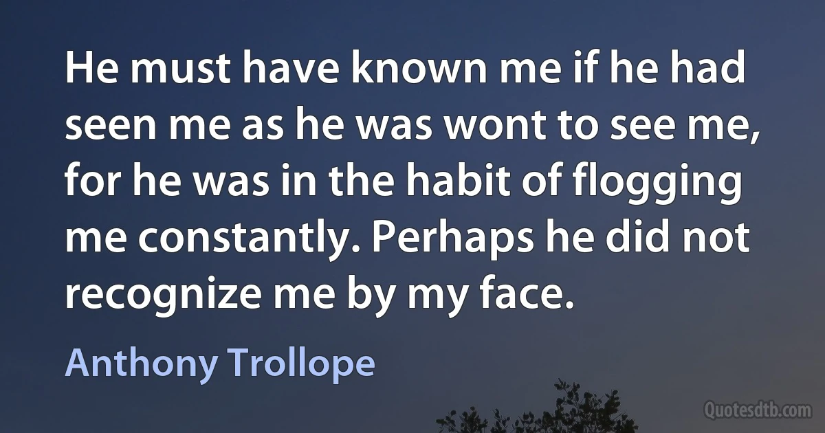 He must have known me if he had seen me as he was wont to see me, for he was in the habit of flogging me constantly. Perhaps he did not recognize me by my face. (Anthony Trollope)