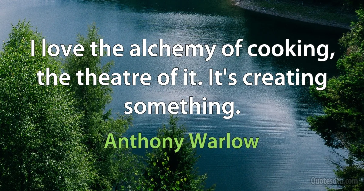 I love the alchemy of cooking, the theatre of it. It's creating something. (Anthony Warlow)