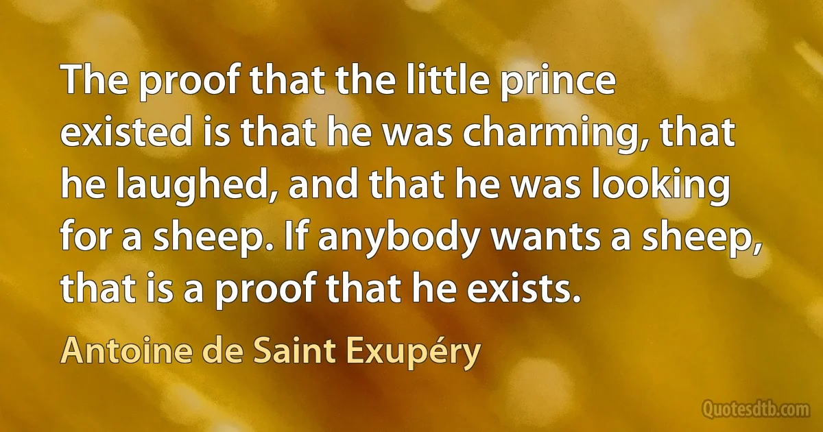 The proof that the little prince existed is that he was charming, that he laughed, and that he was looking for a sheep. If anybody wants a sheep, that is a proof that he exists. (Antoine de Saint Exupéry)