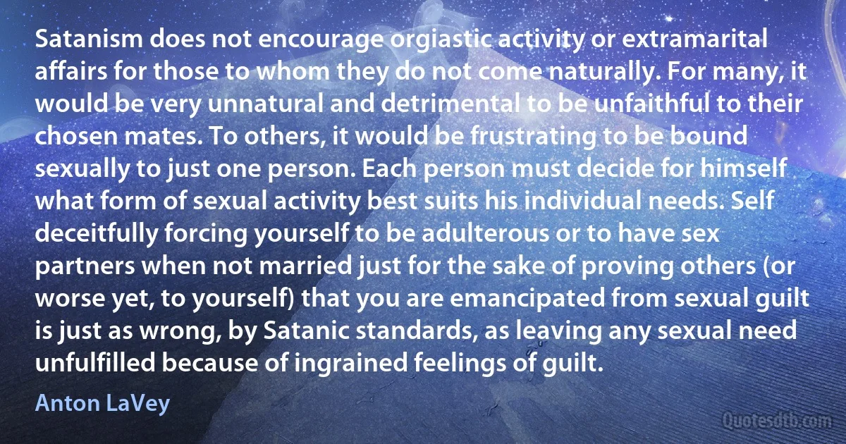 Satanism does not encourage orgiastic activity or extramarital affairs for those to whom they do not come naturally. For many, it would be very unnatural and detrimental to be unfaithful to their chosen mates. To others, it would be frustrating to be bound sexually to just one person. Each person must decide for himself what form of sexual activity best suits his individual needs. Self deceitfully forcing yourself to be adulterous or to have sex partners when not married just for the sake of proving others (or worse yet, to yourself) that you are emancipated from sexual guilt is just as wrong, by Satanic standards, as leaving any sexual need unfulfilled because of ingrained feelings of guilt. (Anton LaVey)