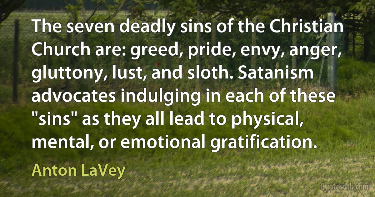 The seven deadly sins of the Christian Church are: greed, pride, envy, anger, gluttony, lust, and sloth. Satanism advocates indulging in each of these "sins" as they all lead to physical, mental, or emotional gratification. (Anton LaVey)