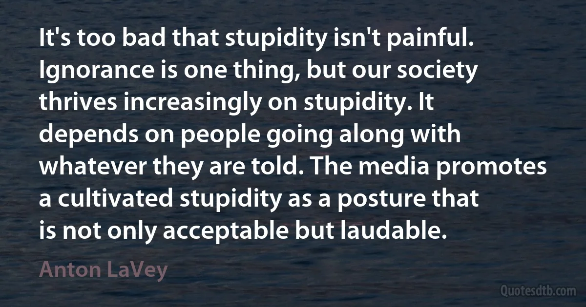 It's too bad that stupidity isn't painful. Ignorance is one thing, but our society thrives increasingly on stupidity. It depends on people going along with whatever they are told. The media promotes a cultivated stupidity as a posture that is not only acceptable but laudable. (Anton LaVey)