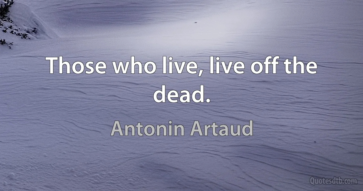 Those who live, live off the dead. (Antonin Artaud)