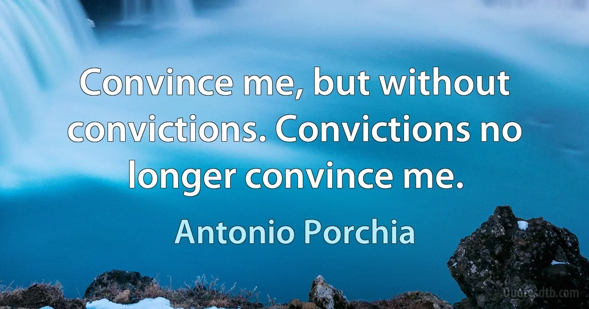 Convince me, but without convictions. Convictions no longer convince me. (Antonio Porchia)