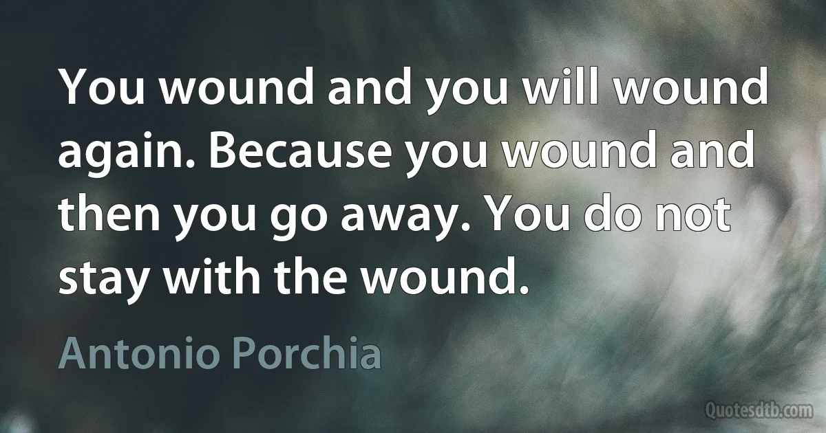 You wound and you will wound again. Because you wound and then you go away. You do not stay with the wound. (Antonio Porchia)