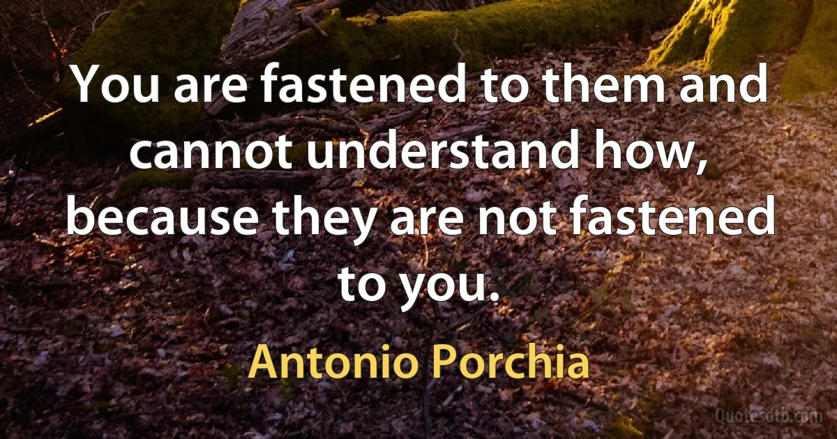 You are fastened to them and cannot understand how, because they are not fastened to you. (Antonio Porchia)