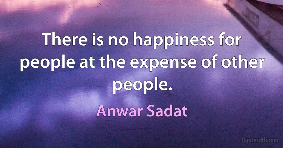 There is no happiness for people at the expense of other people. (Anwar Sadat)