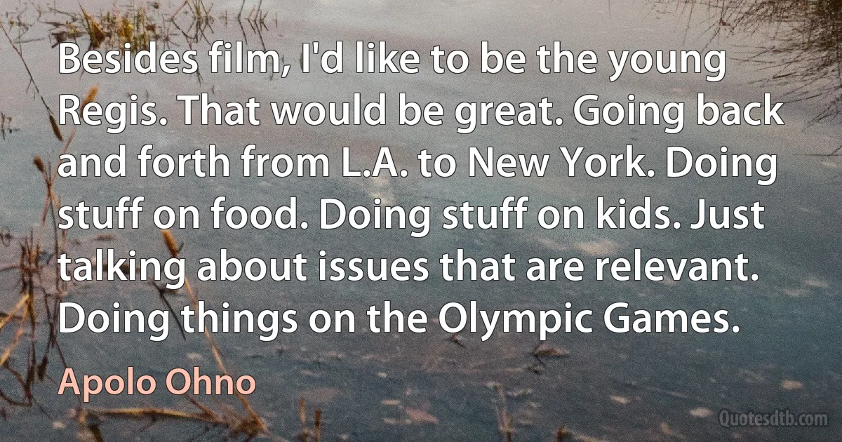 Besides film, I'd like to be the young Regis. That would be great. Going back and forth from L.A. to New York. Doing stuff on food. Doing stuff on kids. Just talking about issues that are relevant. Doing things on the Olympic Games. (Apolo Ohno)