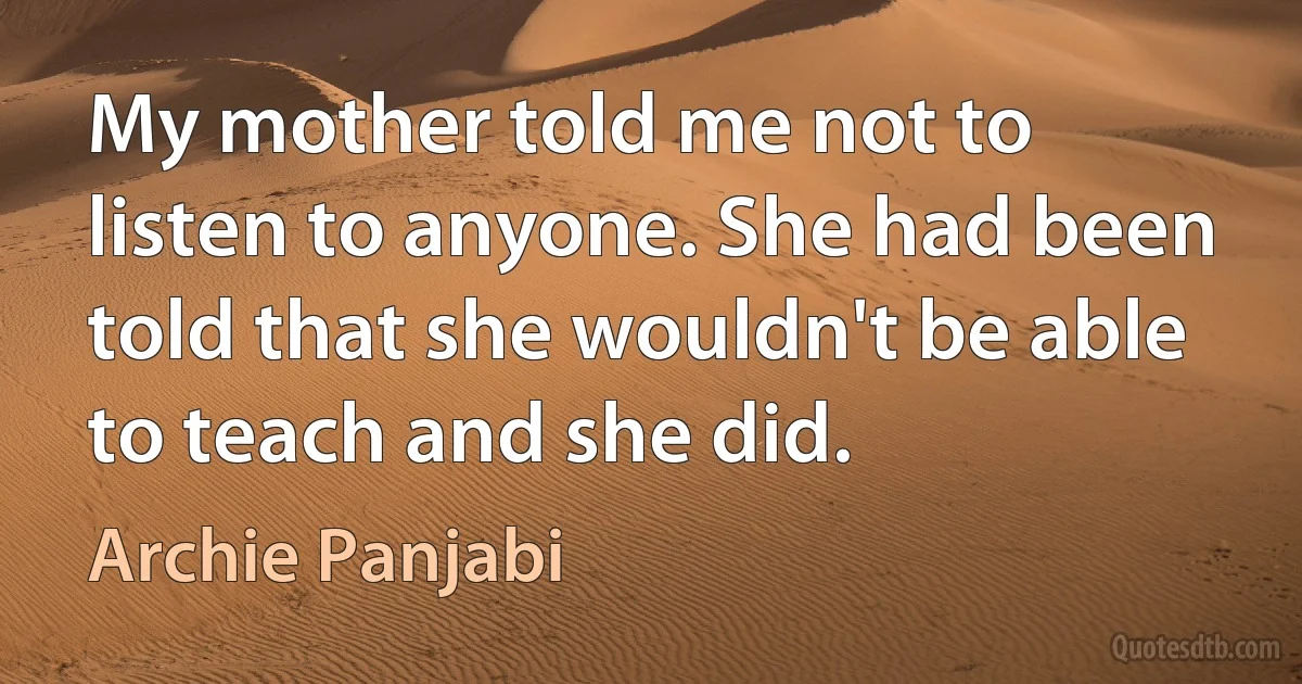 My mother told me not to listen to anyone. She had been told that she wouldn't be able to teach and she did. (Archie Panjabi)