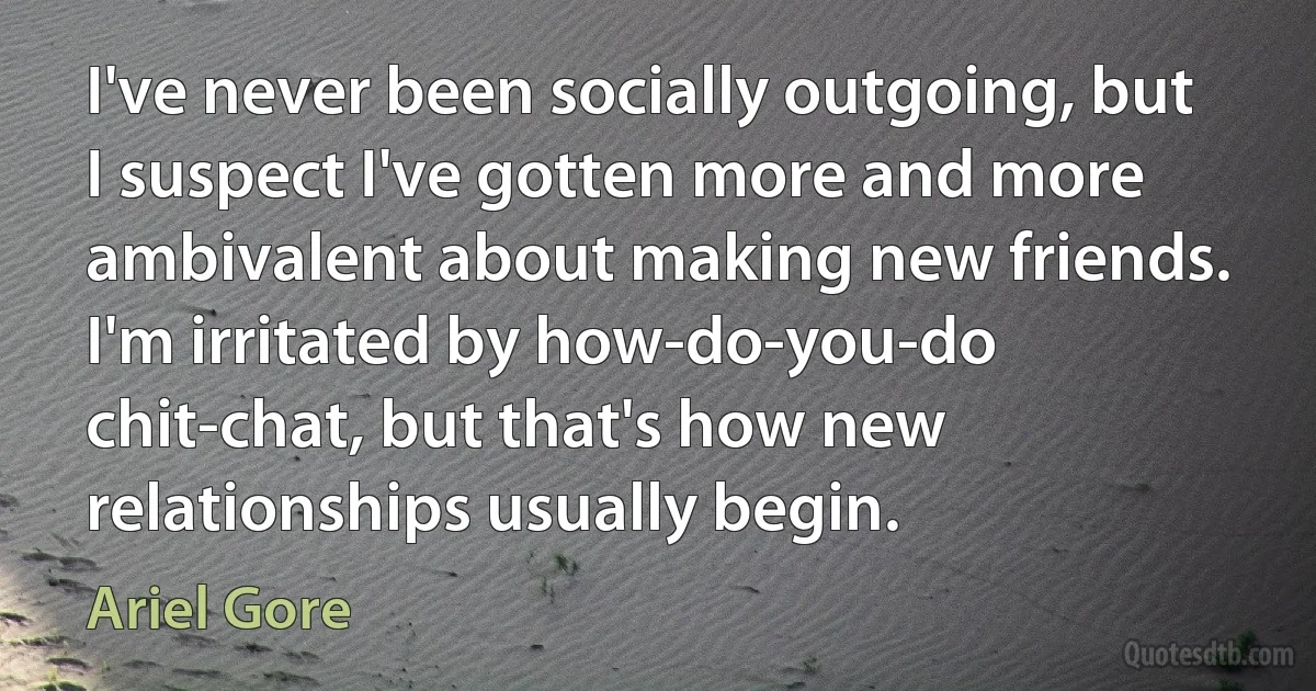 I've never been socially outgoing, but I suspect I've gotten more and more ambivalent about making new friends. I'm irritated by how-do-you-do chit-chat, but that's how new relationships usually begin. (Ariel Gore)