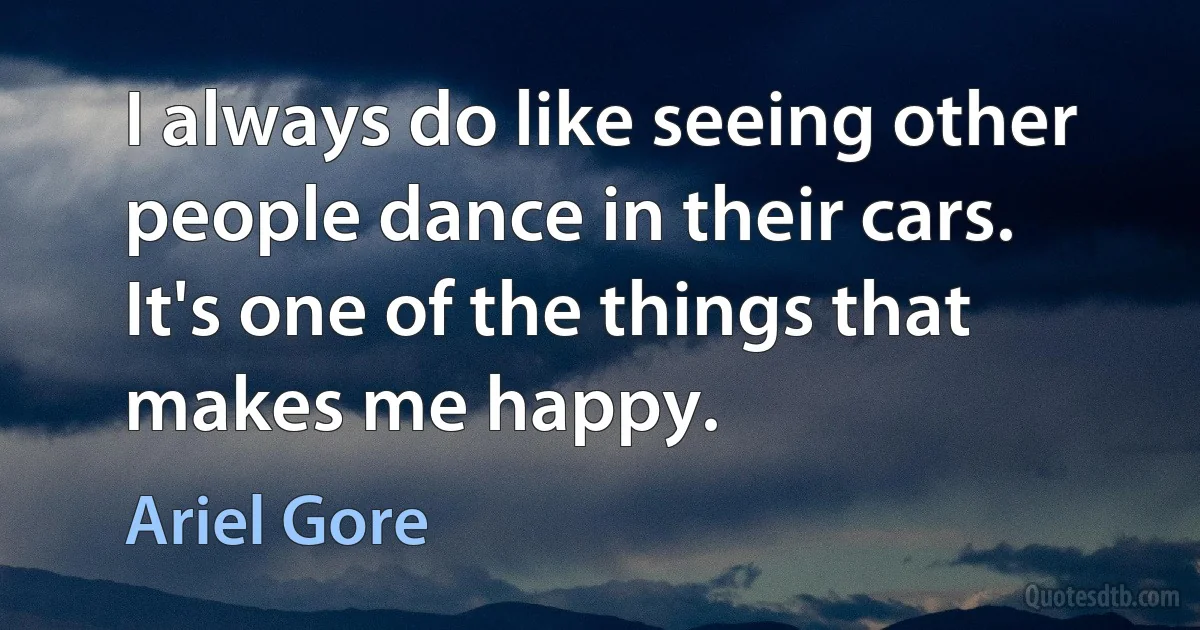 I always do like seeing other people dance in their cars. It's one of the things that makes me happy. (Ariel Gore)