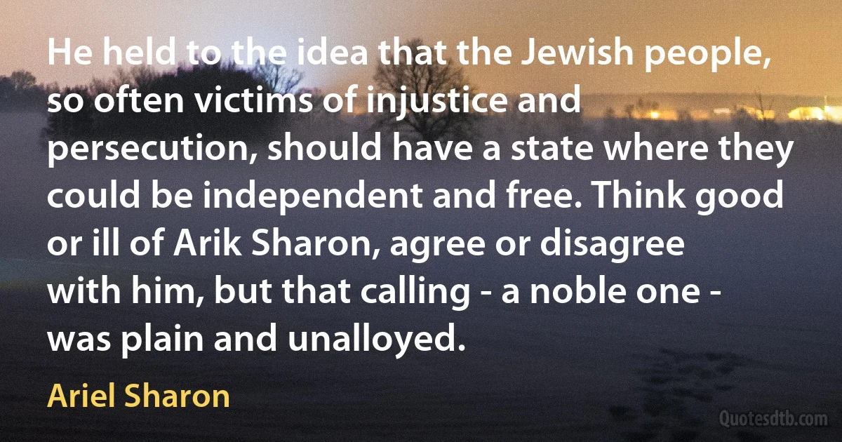 He held to the idea that the Jewish people, so often victims of injustice and persecution, should have a state where they could be independent and free. Think good or ill of Arik Sharon, agree or disagree with him, but that calling - a noble one - was plain and unalloyed. (Ariel Sharon)