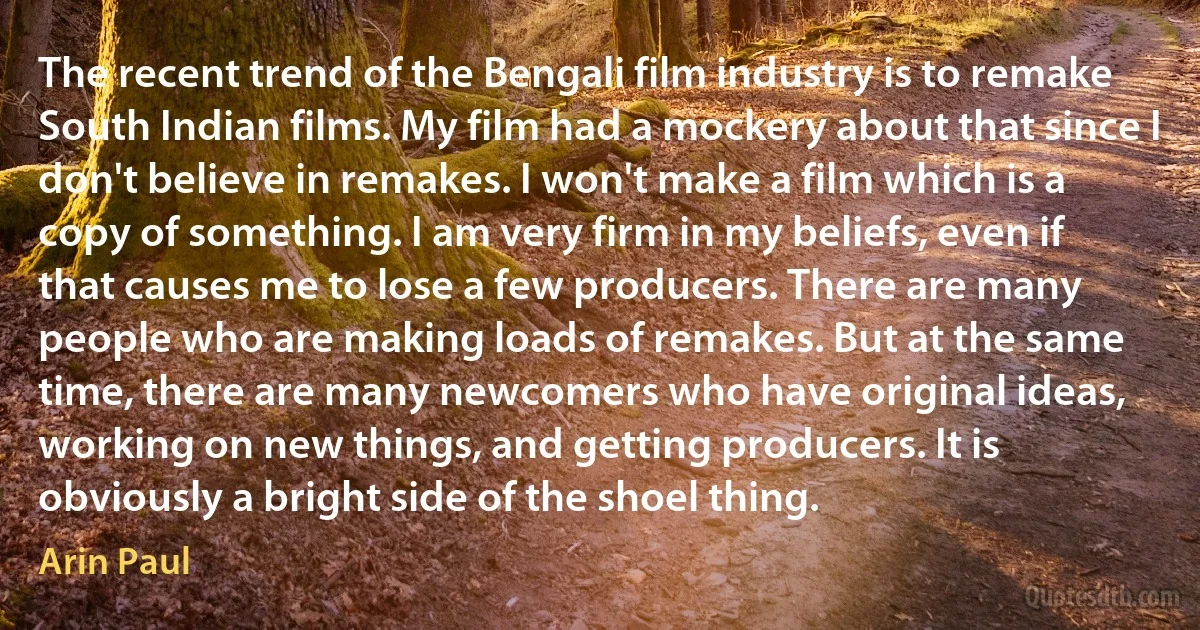 The recent trend of the Bengali film industry is to remake South Indian films. My film had a mockery about that since I don't believe in remakes. I won't make a film which is a copy of something. I am very firm in my beliefs, even if that causes me to lose a few producers. There are many people who are making loads of remakes. But at the same time, there are many newcomers who have original ideas, working on new things, and getting producers. It is obviously a bright side of the shoel thing. (Arin Paul)