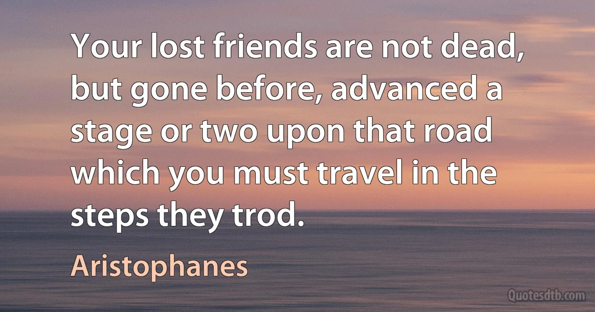 Your lost friends are not dead, but gone before, advanced a stage or two upon that road which you must travel in the steps they trod. (Aristophanes)