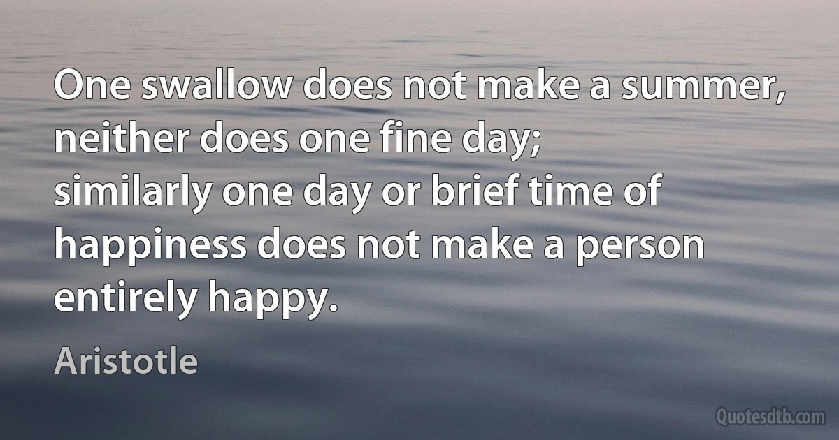 One swallow does not make a summer,
neither does one fine day;
similarly one day or brief time of happiness does not make a person entirely happy. (Aristotle)