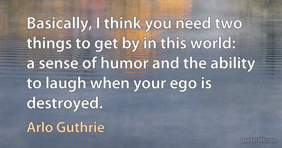 Basically, I think you need two things to get by in this world: a sense of humor and the ability to laugh when your ego is destroyed. (Arlo Guthrie)