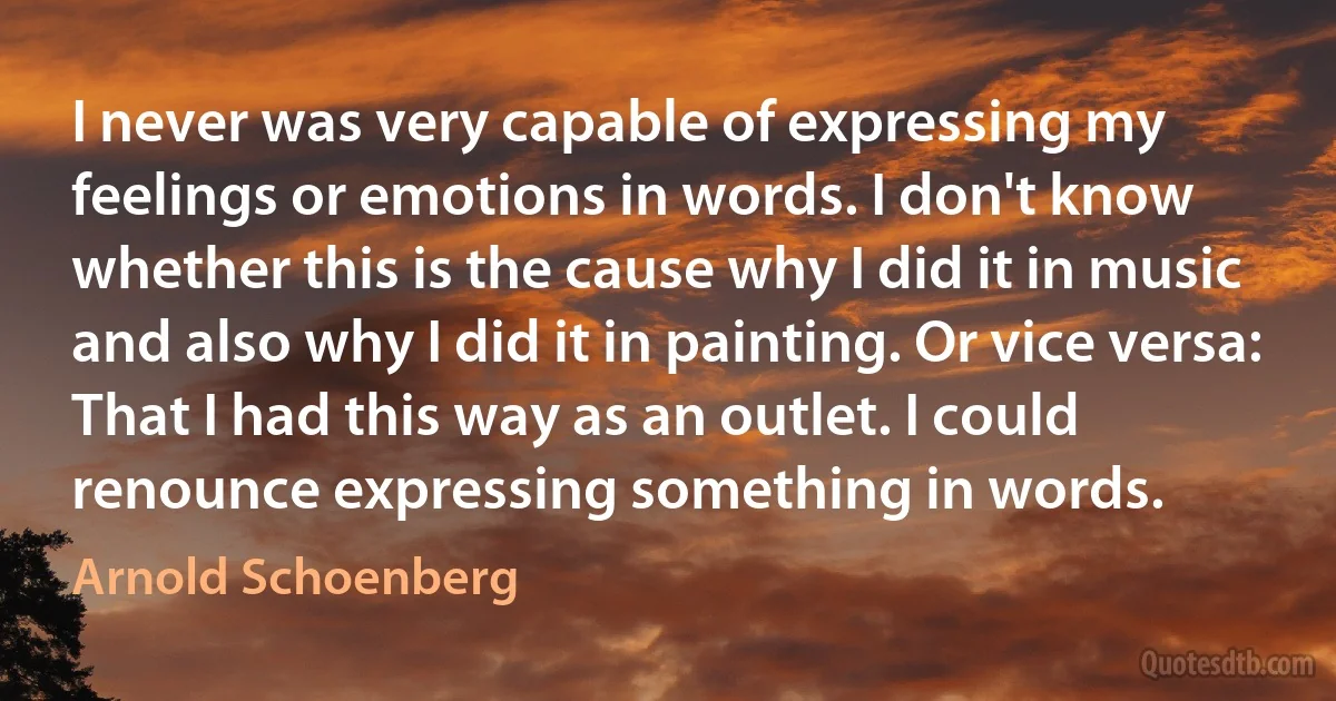 I never was very capable of expressing my feelings or emotions in words. I don't know whether this is the cause why I did it in music and also why I did it in painting. Or vice versa: That I had this way as an outlet. I could renounce expressing something in words. (Arnold Schoenberg)