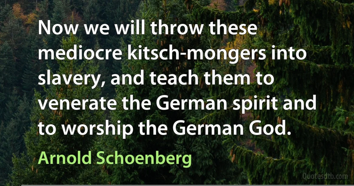 Now we will throw these mediocre kitsch-mongers into slavery, and teach them to venerate the German spirit and to worship the German God. (Arnold Schoenberg)