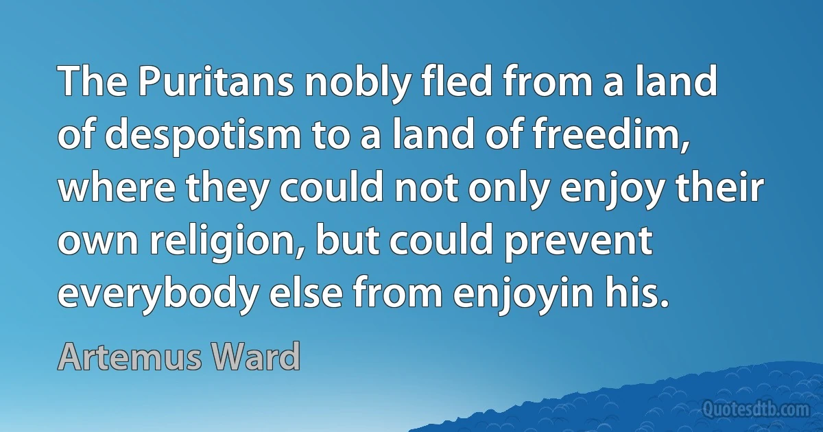 The Puritans nobly fled from a land of despotism to a land of freedim, where they could not only enjoy their own religion, but could prevent everybody else from enjoyin his. (Artemus Ward)