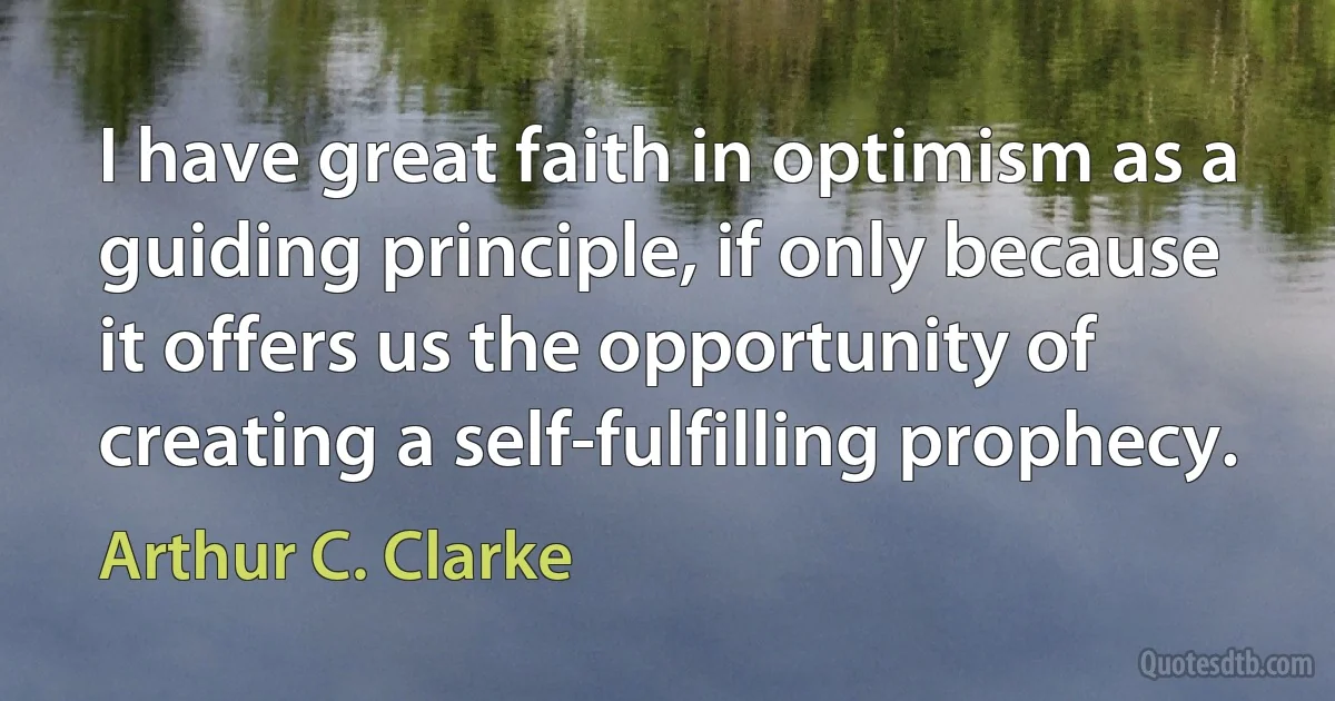 I have great faith in optimism as a guiding principle, if only because it offers us the opportunity of creating a self-fulfilling prophecy. (Arthur C. Clarke)