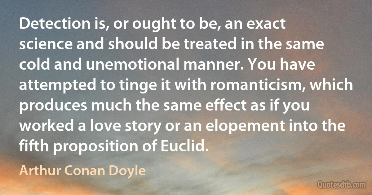 Detection is, or ought to be, an exact science and should be treated in the same cold and unemotional manner. You have attempted to tinge it with romanticism, which produces much the same effect as if you worked a love story or an elopement into the fifth proposition of Euclid. (Arthur Conan Doyle)