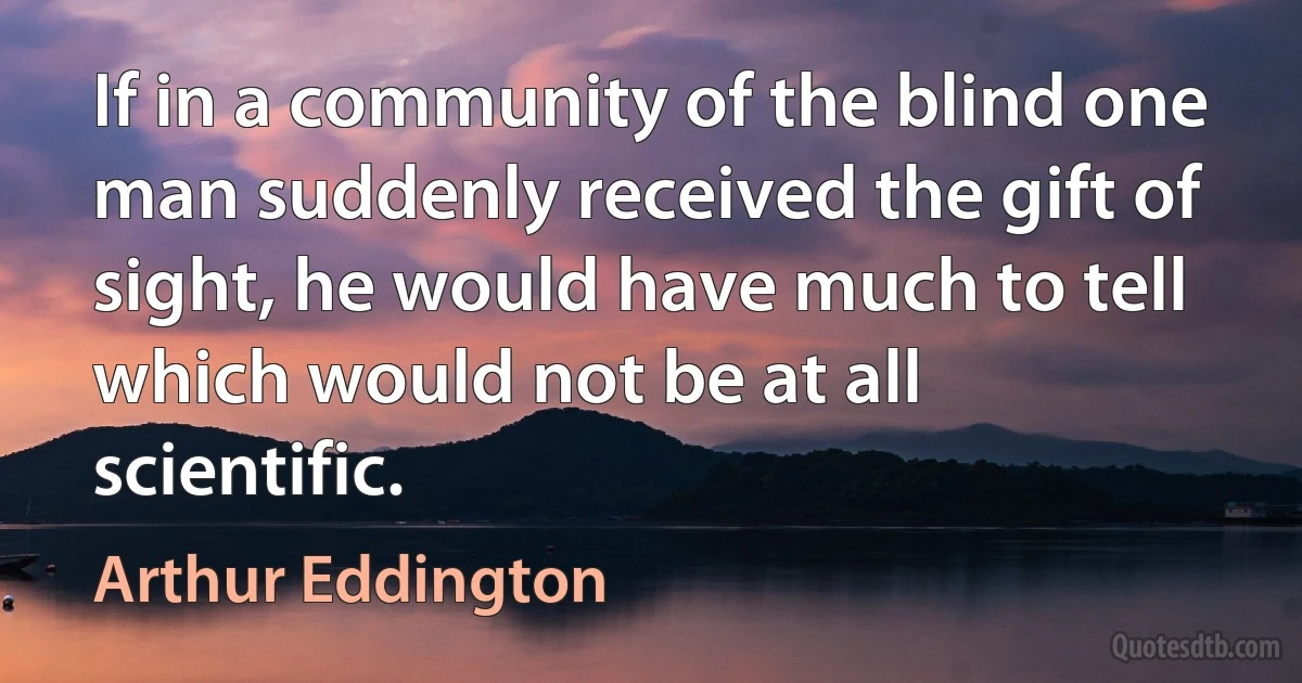 If in a community of the blind one man suddenly received the gift of sight, he would have much to tell which would not be at all scientific. (Arthur Eddington)