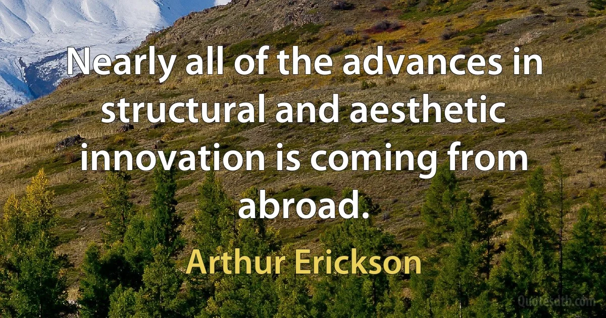 Nearly all of the advances in structural and aesthetic innovation is coming from abroad. (Arthur Erickson)