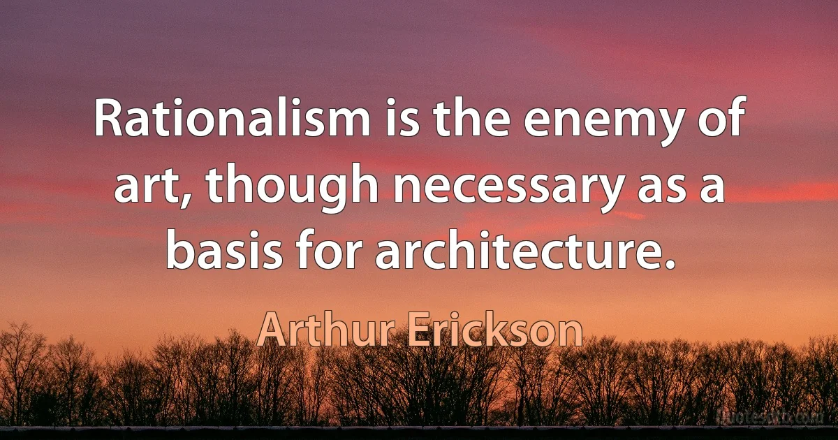 Rationalism is the enemy of art, though necessary as a basis for architecture. (Arthur Erickson)