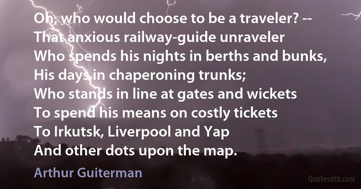 Oh, who would choose to be a traveler? --
That anxious railway-guide unraveler
Who spends his nights in berths and bunks,
His days in chaperoning trunks;
Who stands in line at gates and wickets
To spend his means on costly tickets
To Irkutsk, Liverpool and Yap
And other dots upon the map. (Arthur Guiterman)