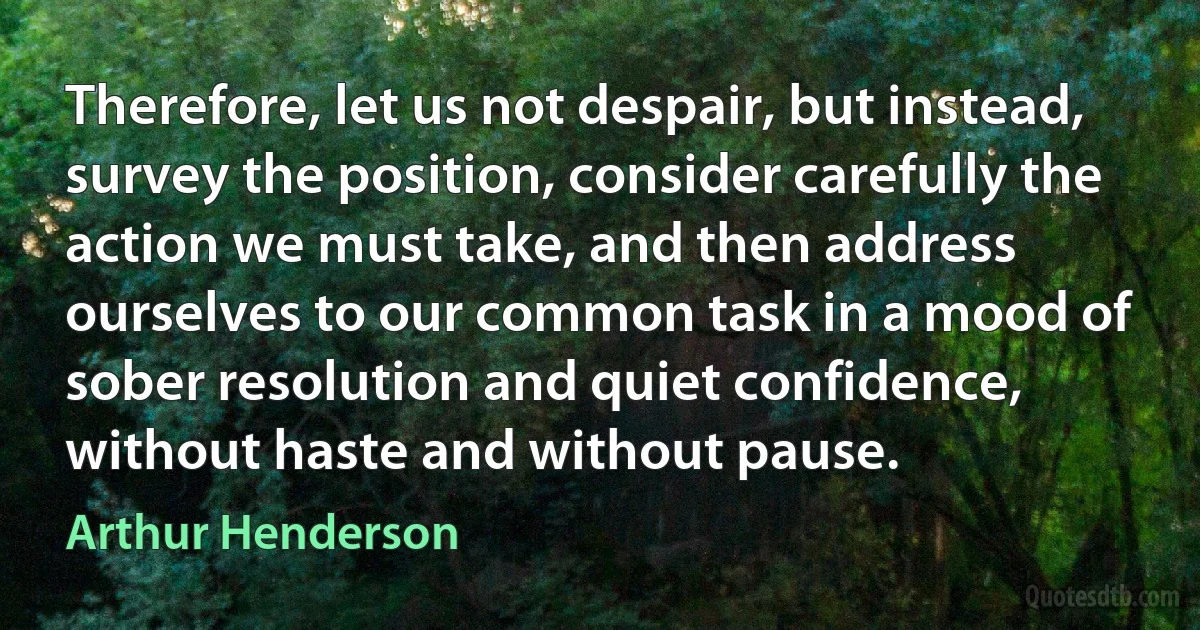 Therefore, let us not despair, but instead, survey the position, consider carefully the action we must take, and then address ourselves to our common task in a mood of sober resolution and quiet confidence, without haste and without pause. (Arthur Henderson)