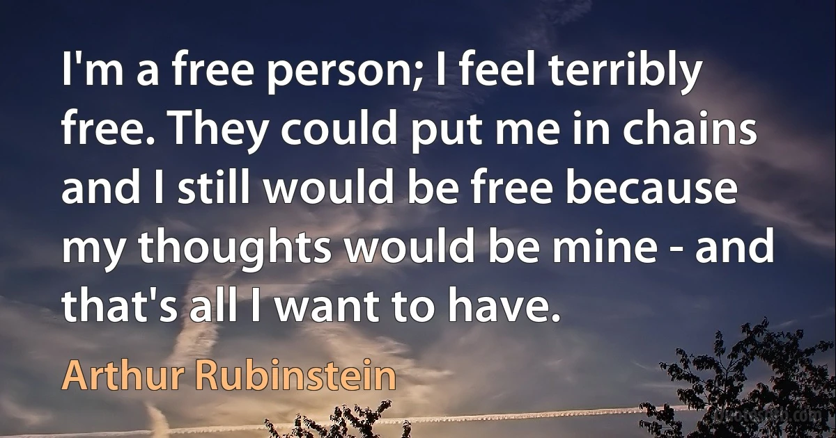 I'm a free person; I feel terribly free. They could put me in chains and I still would be free because my thoughts would be mine - and that's all I want to have. (Arthur Rubinstein)