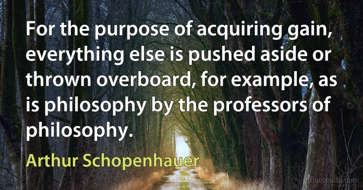 For the purpose of acquiring gain, everything else is pushed aside or thrown overboard, for example, as is philosophy by the professors of philosophy. (Arthur Schopenhauer)