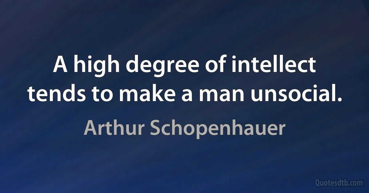 A high degree of intellect tends to make a man unsocial. (Arthur Schopenhauer)