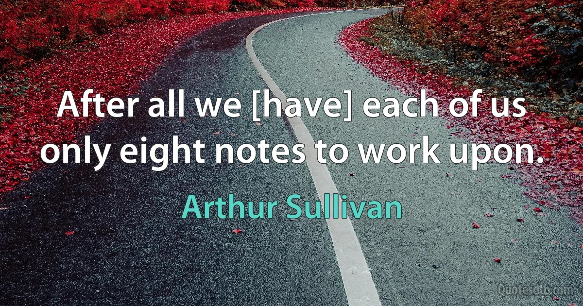 After all we [have] each of us only eight notes to work upon. (Arthur Sullivan)