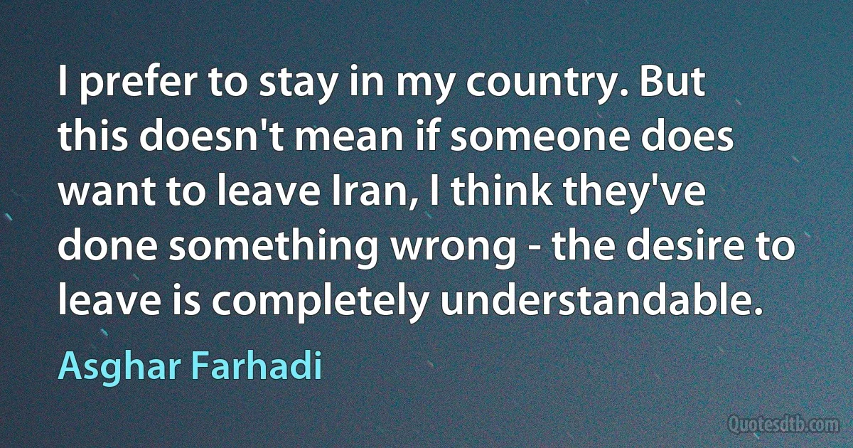 I prefer to stay in my country. But this doesn't mean if someone does want to leave Iran, I think they've done something wrong - the desire to leave is completely understandable. (Asghar Farhadi)