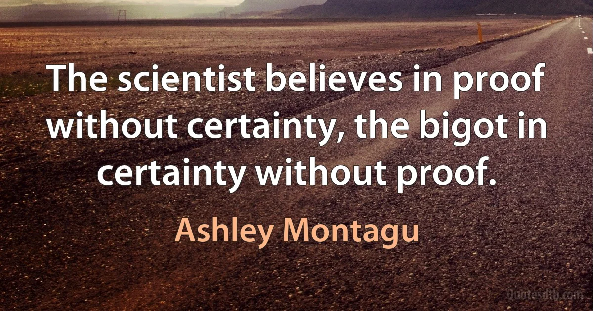 The scientist believes in proof without certainty, the bigot in certainty without proof. (Ashley Montagu)