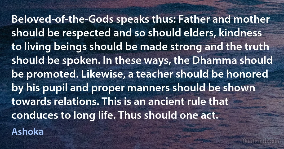 Beloved-of-the-Gods speaks thus: Father and mother should be respected and so should elders, kindness to living beings should be made strong and the truth should be spoken. In these ways, the Dhamma should be promoted. Likewise, a teacher should be honored by his pupil and proper manners should be shown towards relations. This is an ancient rule that conduces to long life. Thus should one act. (Ashoka)