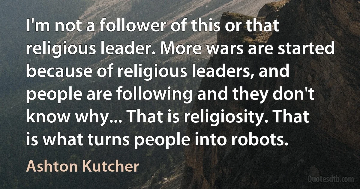 I'm not a follower of this or that religious leader. More wars are started because of religious leaders, and people are following and they don't know why... That is religiosity. That is what turns people into robots. (Ashton Kutcher)