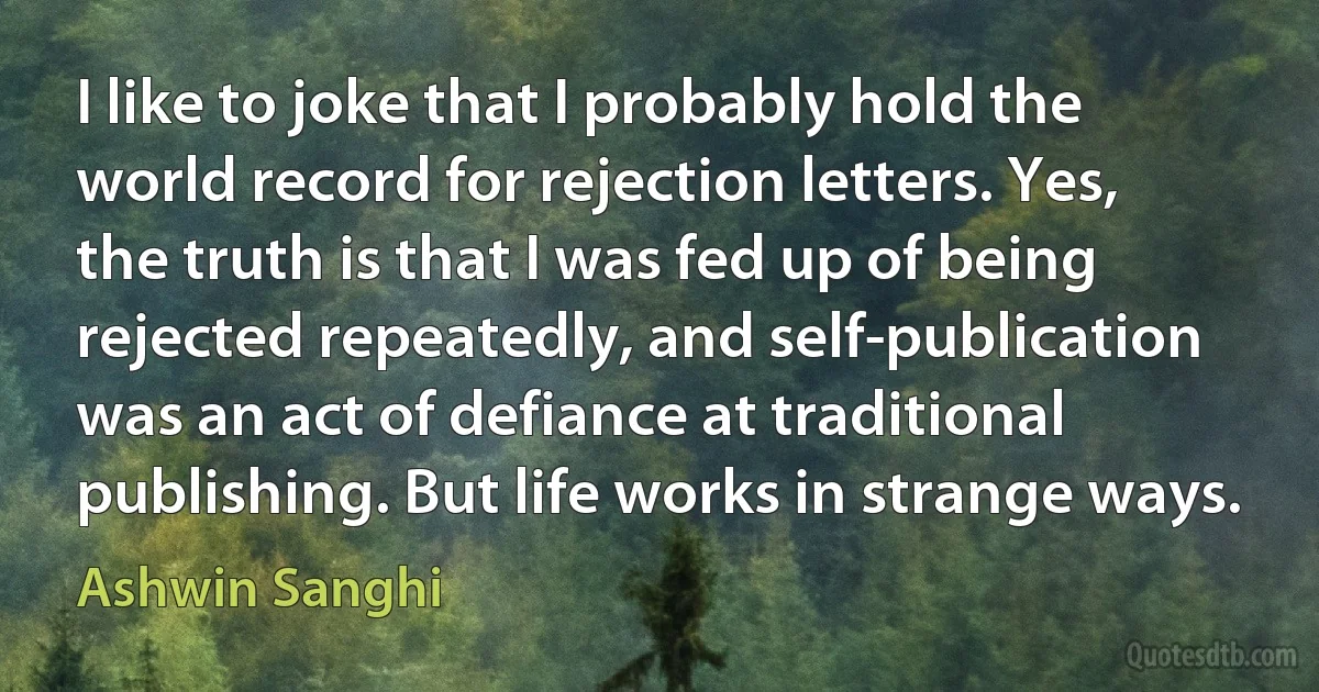 I like to joke that I probably hold the world record for rejection letters. Yes, the truth is that I was fed up of being rejected repeatedly, and self-publication was an act of defiance at traditional publishing. But life works in strange ways. (Ashwin Sanghi)