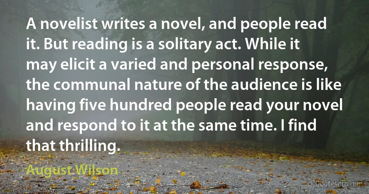 A novelist writes a novel, and people read it. But reading is a solitary act. While it may elicit a varied and personal response, the communal nature of the audience is like having five hundred people read your novel and respond to it at the same time. I find that thrilling. (August Wilson)