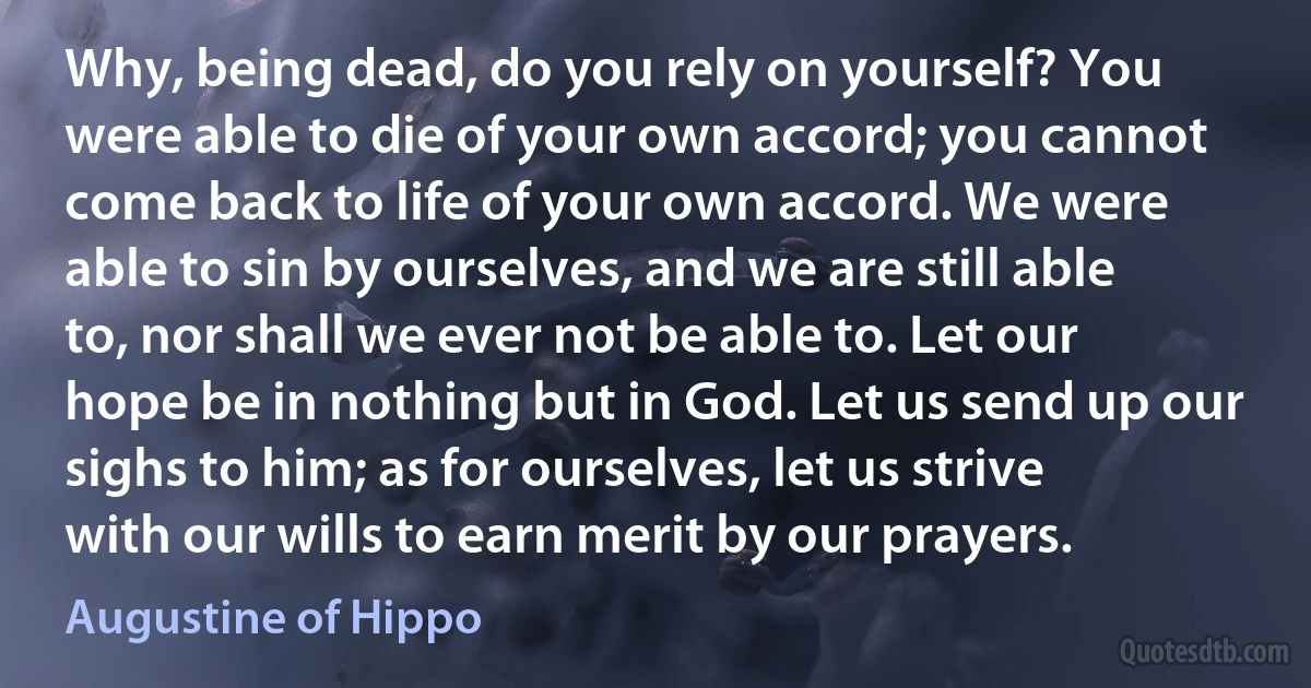 Why, being dead, do you rely on yourself? You were able to die of your own accord; you cannot come back to life of your own accord. We were able to sin by ourselves, and we are still able to, nor shall we ever not be able to. Let our hope be in nothing but in God. Let us send up our sighs to him; as for ourselves, let us strive with our wills to earn merit by our prayers. (Augustine of Hippo)